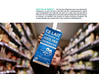 C’EST QUI LE PATRON ? Un succès fulgurant pour une démarche
citoyenne. Le prix du lait a été fixé par les consommateurs après
une consultation sur internet. Un prix 10 c plus cher qui permet à
l’éleveur de vivre dignement. Commercialisée d’abord chez Carrefour,
la marque va étendre son réseau et lancer d’autres produits. Un
contre-modèle qui renvoie dos à dos marque et distributeurs.
 