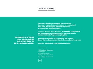 103 boulevard Haussmann
75008 Paris
grenade-sparks.com
dialogue-international.com
Tél. +33 (0)1 40 81 01 10
GRENADE & SPARKS
EST UNE AGENCE
DE STRATÉGIE ET
DE COMMUNICATION.
Grenade & Sparks accompagne les entreprises
dans leurs enjeux de transformation, en construisant
avec elles, des marques créatrices de valeur,
à la fois utiles et émotionnelles.
L’agence dispose d’une Business Unit RETAIL EXPERIENCE
qui accompagne spécifiquement les marques dans la
transformation de l’expérience phygitale.
Nos clients : Amplifon, C&A, easyJet, Guy Hoquet,
Grand Vision, Supermarché Match, Orange, Sosh, Nespresso.
Contact : Clélia Felix, cf@grenade-sparks.com
 