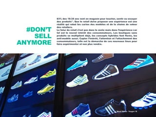 #DON’T
SELL
ANYMORE
83% des 18-34 ans vont en magasin pour toucher, sentir ou essayer
des produits*. Que le retail doive proposer une expérience est une
réalité qui rebat les cartes des modèles et de la chaîne de valeur
des retailers.
Le futur du retail n’est pas dans la vente mais dans l’expérience car
tel est le nouvel intérêt des consommateurs. Les boutiques sans
produits se multiplient déjà, les concepts hybrides font florès, les
anti-modèle aussi. Capter l’intérêt, l’attention et l’attachement des
consommateurs, telle est la démarche de ces nouveaux lieux pour
faire expérimenter et non plus vendre.
* Mood Media - Yougov 16
 