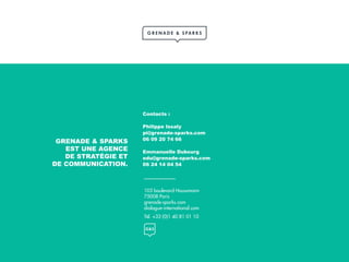 103 boulevard Haussmann
75008 Paris
grenade-sparks.com
dialogue-international.com
Tél. +33 (0)1 40 81 01 10
GRENADE & SPARKS
EST UNE AGENCE
DE STRATÉGIE ET
DE COMMUNICATION.
Contacts :
Philippe Issaly
pi@grenade-sparks.com
06 09 20 74 66
Emmanuelle Dubourg
edu@grenade-sparks.com
06 24 14 04 54
 