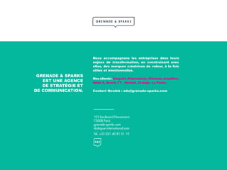 103 boulevard Haussmann
75008 Paris
grenade-sparks.com
dialogue-international.com
Tél. +33 (0)1 40 81 01 10
GRENADE & SPARKS
EST UNE AGENCE
DE STRATÉGIE ET
DE COMMUNICATION.
Nous accompagnons les entreprises dans leurs
enjeux de transformation, en construisant avec
elles, des marques créatrices de valeur, à la fois
utiles et émotionnelles.
Nosclients:EasyJet,Delamaison,Kiloutou,Amplifon,
Bébé 9, Bosch TT , Henkel, Orange, La Poste.
Contact Newbiz : edu@grenade-sparks.com
 