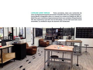 L’ATELIER LEROY MERLIN Faire soi-même, dans une recherche de
sens et d’épanouissement personnel s’installe dans les comportements...
Leroy Merlin s’engouffre dans ce courant en créant un Fablab de 200 m2
,
doté d’un parc machines impressionnant dont une centaine d’imprimantes
3D. Une expérience qui fait vivre le bricolage, où l’on fait seul mais aussi
ensemble. La meilleure façon de devenir une lovebrand.
 