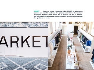 ARKET Nouveau né de l’enseigne H&M, ARKET se positionne
comme un marché moderne des pièces essentielles du vestiaire
masculin, féminin mais aussi de la maison et de la beauté.
Un univers lifestyle et des produits éthiques : un concept store pour
les quêteurs de sens.
 