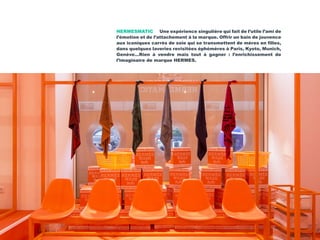 HERMESMATIC Une expérience singulière qui fait de l’utile l’ami de
l’émotion et de l’attachement à la marque. Offrir un bain de jouvence
aux iconiques carrés de soie qui se transmettent de mères en filles,
dans quelques laveries revisitées éphémères à Paris, Kyoto, Munich,
Genève…Rien à vendre mais tout à gagner : l’enrichissement de
l’imaginaire de marque HERMES.
 