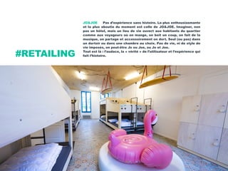 JO&JOE Pas d’expérience sans histoire. La plus enthousiasmante
et la plus aboutie du moment est celle de JO&JOE. Imaginer, non
pas un hôtel, mais un lieu de vie ouvert aux habitants du quartier
comme aux voyageurs où on mange, on boit un coup, on fait de la
musique, on partage et accessoirement on dort. Seul (ou pas) dans
un dortoir ou dans une chambre au choix. Pas de vie, ni de style de
vie imposés, on peut-être Jo ou Joe, ou Jo et Joe.
Tout est là : l’audace, la « vérité » de l’utilisateur et l’expérience qui
fait l’histoire.#RETAILING
 