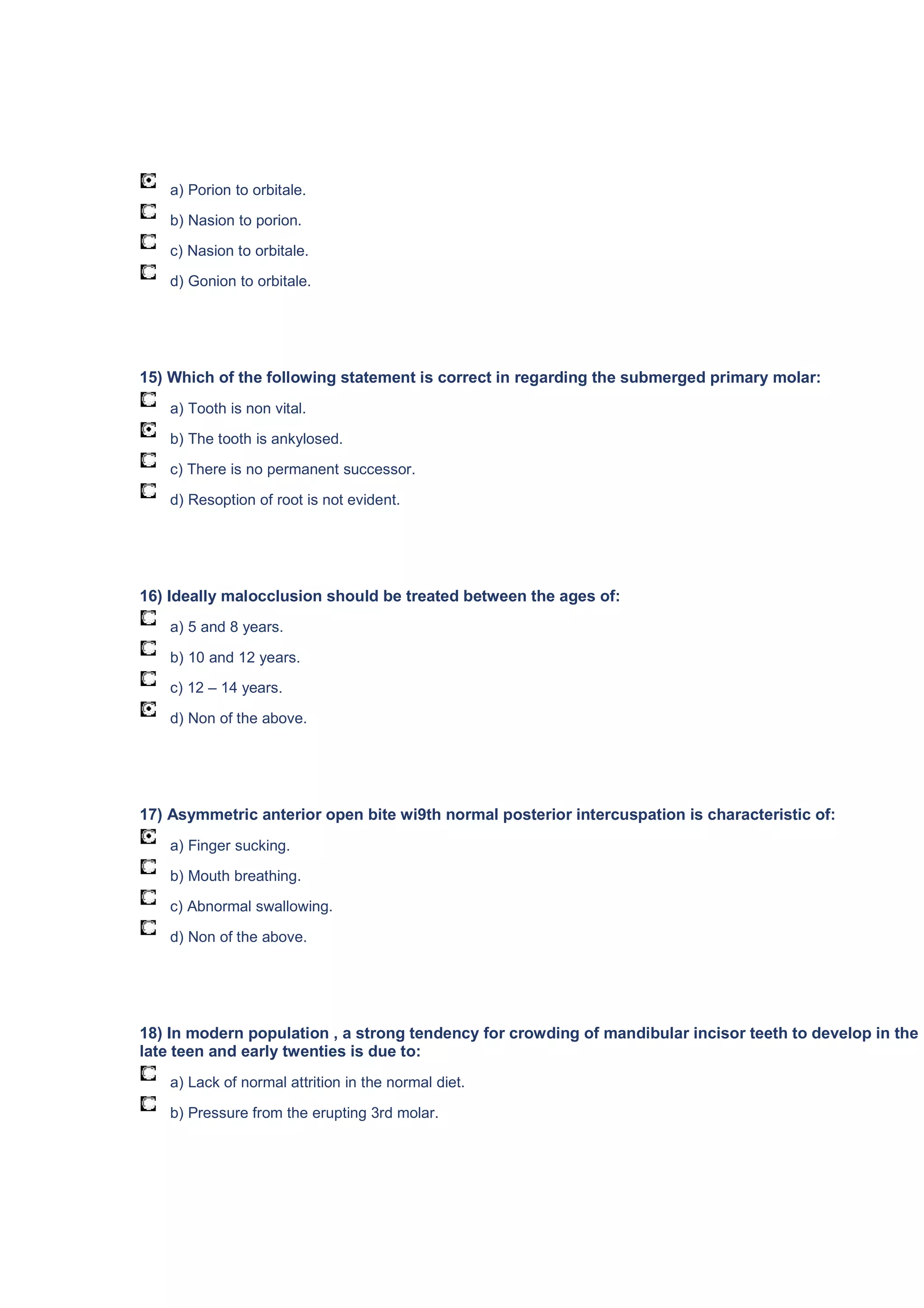 a) Porion to orbitale.
b) Nasion to porion.
c) Nasion to orbitale.
d) Gonion to orbitale.
15) Which of the following statement is correct in regarding the submerged primary molar:
a) Tooth is non vital.
b) The tooth is ankylosed.
c) There is no permanent successor.
d) Resoption of root is not evident.
16) Ideally malocclusion should be treated between the ages of:
a) 5 and 8 years.
b) 10 and 12 years.
c) 12 – 14 years.
d) Non of the above.
17) Asymmetric anterior open bite wi9th normal posterior intercuspation is characteristic of:
a) Finger sucking.
b) Mouth breathing.
c) Abnormal swallowing.
d) Non of the above.
18) In modern population , a strong tendency for crowding of mandibular incisor teeth to develop in the
late teen and early twenties is due to:
a) Lack of normal attrition in the normal diet.
b) Pressure from the erupting 3rd molar.
 