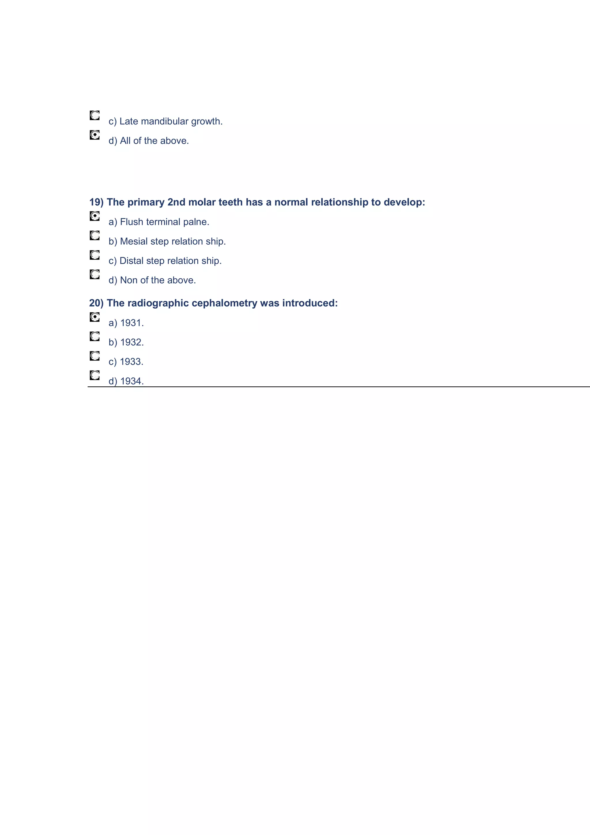 c) Late mandibular growth.
d) All of the above.
19) The primary 2nd molar teeth has a normal relationship to develop:
a) Flush terminal palne.
b) Mesial step relation ship.
c) Distal step relation ship.
d) Non of the above.
20) The radiographic cephalometry was introduced:
a) 1931.
b) 1932.
c) 1933.
d) 1934.
 