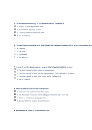 5) The most common etiology of non-skeletal anterior cross bite is:
a) Delayed eruption of permanent teeth.
b) Over retention of primary incisors.
c) Lack of space for the permanent teeth.
d) Non of the above.
6) The tooth in the mandibular arch most likely to be malposed in cases of arch length discrepancy is the
a) 1st molar.
b) 2nd molar.
c) 1st premolar.
d) 2nd premolar.
7) In case of mid-line diastema and a large or inferiorly attached labial frenum:
a) Frenectomy should be done before the space closure.
b) Frenectomy should be done after the space closure if there is a tendency to relapse.
c) Frenectomy should be done either before or after the treatment.
d) Non of the above.
8) All are true for supernumerary teeth except:
a) Most commonly located in the anterior maxilla.
b) Are often discovered on panoramic radiograph when child is 6-7 years old.
c) Should be extracted as soon as possible.
d) Causes no harm to eruption of central incisors.
9) A convex facial profile is associated with the:
 