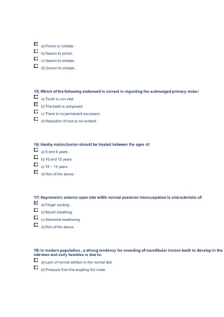 a) Porion to orbitale.
b) Nasion to porion.
c) Nasion to orbitale.
d) Gonion to orbitale.
15) Which of the following statement is correct in regarding the submerged primary molar:
a) Tooth is non vital.
b) The tooth is ankylosed.
c) There is no permanent successor.
d) Resoption of root is not evident.
16) Ideally malocclusion should be treated between the ages of:
a) 5 and 8 years.
b) 10 and 12 years.
c) 12 – 14 years.
d) Non of the above.
17) Asymmetric anterior open bite wi9th normal posterior intercuspation is characteristic of:
a) Finger sucking.
b) Mouth breathing.
c) Abnormal swallowing.
d) Non of the above.
18) In modern population , a strong tendency for crowding of mandibular incisor teeth to develop in the
late teen and early twenties is due to:
a) Lack of normal attrition in the normal diet.
b) Pressure from the erupting 3rd molar.
 