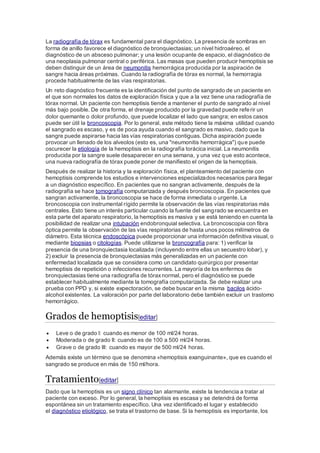 La radiografía de tórax es fundamental para el diagnóstico. La presencia de sombras en
forma de anillo favorece el diagnóstico de bronquiectasias; un nivel hidroaéreo, el
diagnóstico de un absceso pulmonar; y una lesión ocupante de espacio, el diagnóstico de
una neoplasia pulmonar central o periférica. Las masas que pueden producir hemoptisis se
deben distinguir de un área de neumonitis hemorrágica producida por la aspiración de
sangre hacia áreas próximas. Cuando la radiografía de tórax es normal, la hemorragia
procede habitualmente de las vías respiratorias.
Un reto diagnóstico frecuente es la identificación del punto de sangrado de un paciente en
el que son normales los datos de exploración física y que a la vez tiene una radiografía de
tórax normal. Un paciente con hemoptisis tiende a mantener el punto de sangrado al nivel
más bajo posible. De otra forma, el drenaje producido por la gravedad puede referir un
dolor quemante o dolor profundo, que puede localizar el lado que sangra; en estos casos
puede ser útil la broncoscopia. Por lo general, este método tiene la máxima utilidad cuando
el sangrado es escaso, y es de poca ayuda cuando el sangrado es masivo, dado que la
sangre puede aspirarse hacia las vías respiratorias contiguas. Dicha aspiración puede
provocar un llenado de los alveolos (esto es, una "neumonitis hemorrágica") que puede
oscurecer la etiología de la hemoptisis en la radiografía torácica inicial. La neumonitis
producida por la sangre suele desaparecer en una semana, y una vez que esto acontece,
una nueva radiografía de tórax puede poner de manifiesto el origen de la hemoptisis.
Después de realizar la historia y la exploración física, el planteamiento del paciente con
hemoptisis comprende los estudios e intervenciones especializados necesarios para llegar
a un diagnóstico específico. En pacientes que no sangran activamente, después de la
radiografía se hace tomografía computarizada y después broncoscopia. En pacientes que
sangran activamente, la broncoscopia se hace de forma inmediata o urgente. La
broncoscopia con instrumental rígido permite la observación de las vías respiratorias más
centrales. Esto tiene un interés particular cuando la fuente del sangrado se encuentra en
esta parte del aparato respiratorio, la hemoptisis es masiva y se está teniendo en cuenta la
posibilidad de realizar una intubación endobronquial selectiva. La broncoscopia con fibra
óptica permite la observación de las vías respiratorias de hasta unos pocos milímetros de
diámetro. Esta técnica endoscópica puede proporcionar una información definitiva visual, o
mediante biopsias o citologías. Puede utilizarse la broncografía para: 1) verificar la
presencia de una bronquiectasia localizada (incluyendo entre ellas un secuestro lobar), y
2) excluir la presencia de bronquiectasias más generalizadas en un paciente con
enfermedad localizada que se considera como un candidato quirúrgico por presentar
hemoptisis de repetición o infecciones recurrentes. La mayoría de los enfermos de
bronquiectasias tiene una radiografía de tóraxnormal, pero el diagnóstico se puede
establecer habitualmente mediante la tomografía computarizada. Se debe realizar una
prueba con PPD y, si existe expectoración, se debe buscar en la misma bacilos ácido-
alcohol existentes. La valoración por parte del laboratorio debe también excluir un trastorno
hemorrágico.
Grados de hemoptisis[editar]
 Leve o de grado I: cuando es menor de 100 ml/24 horas.
 Moderada o de grado II: cuando es de 100 a 500 ml/24 horas.
 Grave o de grado III: cuando es mayor de 500 ml/24 horas.
Además existe un término que se denomina «hemoptisis exanguinante», que es cuando el
sangrado se produce en más de 150 ml/hora.
Tratamiento[editar]
Dado que la hemoptisis es un signo clínico tan alarmante, existe la tendencia a tratar al
paciente con exceso. Por lo general, la hemoptisis es escasa y se detendrá de forma
espontánea sin un tratamiento específico. Una vez identificado el lugar y establecido
el diagnóstico etiológico, se trata el trastorno de base. Si la hemoptisis es importante, los
 