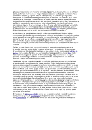 pilares del tratamiento son mantener calmado al paciente, instaurar un reposo absoluto en
cama, excluir las intervenciones diagnósticas innecesarias hasta que la hemoptisis haya
comenzado a ceder, y suprimir la tos si ésta aparece y es un factor que agrava la
hemoptisis. el tratamiento de emergencia requiere de disponer a la cabecera de la cama
de material de intubación y de aspiración. Se deben controlar las vías aéreas mediante
intubación endotraqueal en pacientes con hemoptisis masiva (> 500 mL/24 h) para evitar la
asfixia. en los pacientes que presentan peligro de asfixia por inundación del pulmón
contralateral al punto de la hemorragia, se debe llevar a cabo la intubación por un método
que aísle el pulmón hemorrágico e impida la aspiración contralateral de sangre. Esto se
puede conseguir con la colocación estratégica de un catéter con balón cuya introducción
en el bronquio afectado se facilita por visualización broncoscópica directa.
El tratamiento de las hemoptisis masivas potencialmente mortales continúa siendo
controversial. La elección entre un tratamiento médico o una intervención quirúrgica gravita
sobre las palabras potencialmente mortal. La hemoptisis masiva es una situación clínica
alarmante en la que la asfixia por aspiración de sangre constituye la principal amenaza
para la vida. En muchos pacientes con hemoptisis masiva, se termina por realizar
resección quirúrgica, pero se debe intentar enérgicamente que ésta sea electiva en vez de
urgente.
Debido a que la fuente de la hemoptisis masiva es habitualmente el sistema arterial
bronquial, el control no quirúrgico incluye el cateterismo y embolización de las arterias
bronquiales, una técnica que tiene utilización especial en ciertos pacientes con cáncer de
pulmón no resecable. También son técnicas útiles la coagulación mediante láser (YAG:
Ytrium aluminium garnet; granate de itrio y aluminio) y el taponamiento de un lugar
proximal de hemorragia mediante un catéter con balón o comprimiendo con material
aplicado a través de un broncoscopio rígido.
La elección entre el tratamiento médico y quirúrgico suele estar en relación con la base
anatómica de la hemoptisis masiva y su pronóstico. En los pacientes con tuberculosis
cavitada, abscesos pulmonares por organismos anaerobios, y cáncer de pulmón, el riesgo
de muerte es mucho mayor que cuando la causa de la hemoptisis es una bronquitis o una
bronquiectasia. En el primer grupo, a veces hay que realizar una intervención quirúrgica,
mientras que casi nunca hace falta en el segundo. De cualquier forma, el tratamiento inicial
debe seguir las medidas conservadoras que se sugierieron anteriormente. Con este
tratamiento, es frecuente que la hemorragia cese de forma espontánea. Se debe tener en
cuenta la posibilidad de una intervención quirúrgica en aquel pequeño grupo de pacientes
con una lesión definida en la radiografía de tórax (p. ej., una enfermedad cavitada,
absceso pulmonar, cáncer de pulmón) que presentan señales de compromiso incontrolable
respiratorio o hemodinámico y que se considera que conservan una función pulmonar
suficiente como para permitir la resección. Si el paciente es un candidato quirúrgico, se
debe llevar a cabo una broncoscopia para identificar el punto exacto de sangrado. En
cualquier otro caso, la broncoscopia se debe retrasar durante unos cuantos días a causa
de la tendencia que tiene este método diagnóstico a agravar la tos y, por tanto, a poder
perpetuar la hemoptisis.
En los casos de cáncer de pulmón, en los que no se contempla la resección quirúrgica
como primera opción, la radioterapia tanto paliativa como radical concomitante
con quimioterapia, es un tratamiento activo que resuelve la mayoría de las hemoptisis.
 