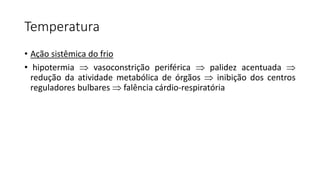 Temperatura
• Ação sistêmica do frio
• hipotermia  vasoconstrição periférica  palidez acentuada 
redução da atividade metabólica de órgãos  inibição dos centros
reguladores bulbares  falência cárdio-respiratória
 