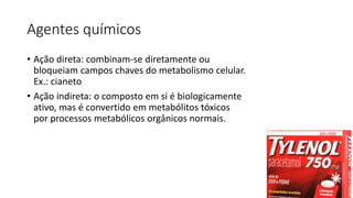 Agentes químicos
• Ação direta: combinam-se diretamente ou
bloqueiam campos chaves do metabolismo celular.
Ex.: cianeto
• Ação indireta: o composto em si é biologicamente
ativo, mas é convertido em metabólitos tóxicos
por processos metabólicos orgânicos normais.
 
