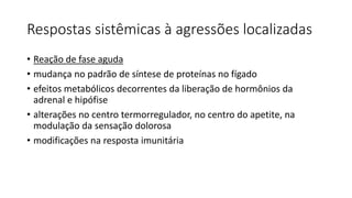 Respostas sistêmicas à agressões localizadas
• Reação de fase aguda
• mudança no padrão de síntese de proteínas no fígado
• efeitos metabólicos decorrentes da liberação de hormônios da
adrenal e hipófise
• alterações no centro termorregulador, no centro do apetite, na
modulação da sensação dolorosa
• modificações na resposta imunitária
 