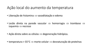 Ação local do aumento da temperatura
• Liberação de histamina  vasodilatação e edema
• Lesão direta na parede vascular  hemorragia  trombose 
isquemia  necrose
• Ação direta sobre as células  degeneração hidrópica.
• temperatura > 55C  morte celular  desnaturação de proteínas
 