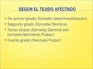 De primer grado: Esmalte (desmineralización) Segundo grado (Esmalte/Dentina) Tercer Grado (Esmalte/Dentina con comprometimiento Pulpar) Cuarto grado (Necrosis Pulpar) 