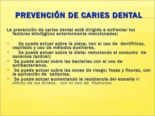 PREVENCIÓN DE CARIES DENTAL La prevención de caries dental está dirigida a enfrentar los factores etiológicos anteriormente mencionados: Se puede actuar sobre la placa, con el uso de  dentífricos, cepillado y uso de métodos auxiliares. Se puede actuar sobre la dieta: reduciendo el consumo  de sacarosa (azúcar) Se puede actuar sobre las bacterias con el uso de antibacterianos. Se puede actuar sobre las zonas de riesgo; fosas y fisuras, con la aplicación de  sellantes. Se puede actuar aumentando la resistencia del esmalte   al efecto de los ácidos,  con el uso de  fluoruros. 