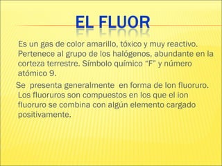Es un gas de color amarillo, tóxico y muy reactivo. Pertenece al grupo de los halógenos, abundante en la corteza terrestre. Símbolo químico “F” y número atómico 9. Se  presenta generalmente  en forma de Ion fluoruro. Los fluoruros son compuestos en los que el ion fluoruro se combina con algún elemento cargado positivamente.  