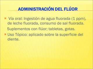 Vía oral: Ingestión de agua fluorada (1 ppm),  de leche fluorada, consumo de sal fluorada. Suplementos con flúor; tabletas, gotas. Uso Tópico: aplicado sobre la superficie del diente. 