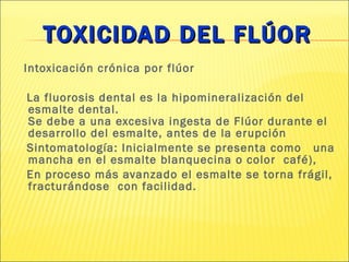 TOXICIDAD DEL FLÚOR Intoxicación crónica por flúor La fluorosis dental es la hipomineralización del esmalte dental.  Se debe a una excesiva ingesta de Flúor durante el desarrollo del esmalte, antes de la erupción  Sintomatología: Inicialmente se presenta como  una mancha en el esmalte blanquecina o color  café), En proceso más avanzado el esmalte se torna frágil, fracturándose  con facilidad. 