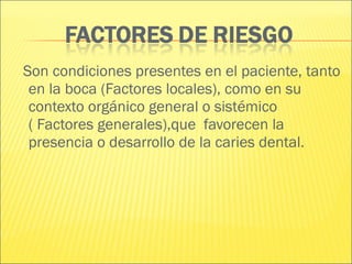 Son condiciones presentes en el paciente, tanto en la boca (Factores locales), como en su contexto orgánico general o sistémico ( Factores generales),que  favorecen la presencia o desarrollo de la caries dental. 