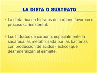 LA DIETA O SUSTRATO La dieta rica en hidratos de carbono favorece el proceso caries dental. Los hidratos de carbono, especialmente la sacarosa, es metabolizada por las bacterias  con producción de ácidos (láctico) que desmineralizan el esmalte.  