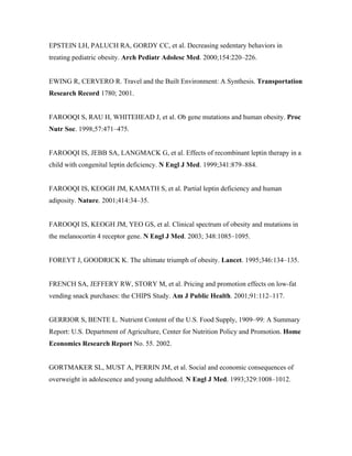 EPSTEIN LH, PALUCH RA, GORDY CC, et al. Decreasing sedentary behaviors in
treating pediatric obesity. Arch Pediatr Adolesc Med. 2000;154:220–226.
EWING R, CERVERO R. Travel and the Built Environment: A Synthesis. Transportation
Research Record 1780; 2001.
FAROOQI S, RAU H, WHITEHEAD J, et al. Ob gene mutations and human obesity. Proc
Nutr Soc. 1998;57:471–475.
FAROOQI IS, JEBB SA, LANGMACK G, et al. Effects of recombinant leptin therapy in a
child with congenital leptin deficiency. N Engl J Med. 1999;341:879–884.
FAROOQI IS, KEOGH JM, KAMATH S, et al. Partial leptin deficiency and human
adiposity. Nature. 2001;414:34–35.
FAROOQI IS, KEOGH JM, YEO GS, et al. Clinical spectrum of obesity and mutations in
the melanocortin 4 receptor gene. N Engl J Med. 2003; 348:1085–1095.
FOREYT J, GOODRICK K. The ultimate triumph of obesity. Lancet. 1995;346:134–135.
FRENCH SA, JEFFERY RW, STORY M, et al. Pricing and promotion effects on low-fat
vending snack purchases: the CHIPS Study. Am J Public Health. 2001;91:112–117.
GERRIOR S, BENTE L. Nutrient Content of the U.S. Food Supply, 1909–99: A Summary
Report: U.S. Department of Agriculture, Center for Nutrition Policy and Promotion. Home
Economics Research Report No. 55. 2002.
GORTMAKER SL, MUST A, PERRIN JM, et al. Social and economic consequences of
overweight in adolescence and young adulthood. N Engl J Med. 1993;329:1008–1012.
 