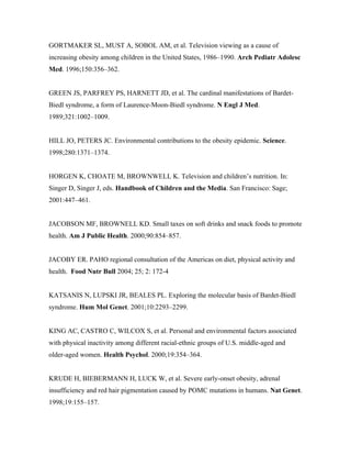 GORTMAKER SL, MUST A, SOBOL AM, et al. Television viewing as a cause of
increasing obesity among children in the United States, 1986–1990. Arch Pediatr Adolesc
Med. 1996;150:356–362.
GREEN JS, PARFREY PS, HARNETT JD, et al. The cardinal manifestations of Bardet-
Biedl syndrome, a form of Laurence-Moon-Biedl syndrome. N Engl J Med.
1989;321:1002–1009.
HILL JO, PETERS JC. Environmental contributions to the obesity epidemic. Science.
1998;280:1371–1374.
HORGEN K, CHOATE M, BROWNWELL K. Television and children’s nutrition. In:
Singer D, Singer J, eds. Handbook of Children and the Media. San Francisco: Sage;
2001:447–461.
JACOBSON MF, BROWNELL KD. Small taxes on soft drinks and snack foods to promote
health. Am J Public Health. 2000;90:854–857.
JACOBY ER. PAHO regional consultation of the Americas on diet, physical activity and
health. Food Nutr Bull 2004; 25; 2: 172-4
KATSANIS N, LUPSKI JR, BEALES PL. Exploring the molecular basis of Bardet-Biedl
syndrome. Hum Mol Genet. 2001;10:2293–2299.
KING AC, CASTRO C, WILCOX S, et al. Personal and environmental factors associated
with physical inactivity among different racial-ethnic groups of U.S. middle-aged and
older-aged women. Health Psychol. 2000;19:354–364.
KRUDE H, BIEBERMANN H, LUCK W, et al. Severe early-onset obesity, adrenal
insufficiency and red hair pigmentation caused by POMC mutations in humans. Nat Genet.
1998;19:155–157.
 