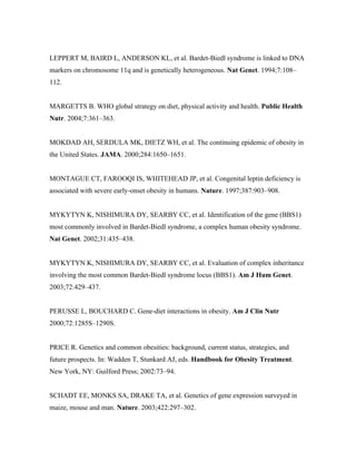 LEPPERT M, BAIRD L, ANDERSON KL, et al. Bardet-Biedl syndrome is linked to DNA
markers on chromosome 11q and is genetically heterogeneous. Nat Genet. 1994;7:108–
112.
MARGETTS B. WHO global strategy on diet, physical activity and health. Public Health
Nutr. 2004;7:361–363.
MOKDAD AH, SERDULA MK, DIETZ WH, et al. The continuing epidemic of obesity in
the United States. JAMA. 2000;284:1650–1651.
MONTAGUE CT, FAROOQI IS, WHITEHEAD JP, et al. Congenital leptin deficiency is
associated with severe early-onset obesity in humans. Nature. 1997;387:903–908.
MYKYTYN K, NISHIMURA DY, SEARBY CC, et al. Identification of the gene (BBS1)
most commonly involved in Bardet-Biedl syndrome, a complex human obesity syndrome.
Nat Genet. 2002;31:435–438.
MYKYTYN K, NISHIMURA DY, SEARBY CC, et al. Evaluation of complex inheritance
involving the most common Bardet-Biedl syndrome locus (BBS1). Am J Hum Genet.
2003;72:429–437.
PERUSSE L, BOUCHARD C. Gene-diet interactions in obesity. Am J Clin Nutr
2000;72:1285S–1290S.
PRICE R. Genetics and common obesities: background, current status, strategies, and
future prospects. In: Wadden T, Stunkard AJ, eds. Handbook for Obesity Treatment.
New York, NY: Guilford Press; 2002:73–94.
SCHADT EE, MONKS SA, DRAKE TA, et al. Genetics of gene expression surveyed in
maize, mouse and man. Nature. 2003;422:297–302.
 