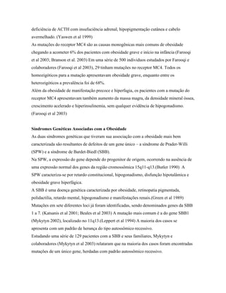 deficiência de ACTH com insufuciência adrenal, hipopigmentação cutânea e cabelo
avermelhado. (Yaswen et al 1999)
As mutações do receptor MC4 são as causas monogênicas mais comuns de obesidade
chegando a acometer 6% dos pacientes com obesidade grave e início na infância (Farooqi
et al 2003; Branson et al. 2003) Em uma série de 500 individuos estudados por Farooqi e
colaboradores (Farooqi et al 2003), 29 tinham mutações no receptor MC4. Todos os
homozigóticos para a mutação apresentavam obesidade grave, enquanto entre os
heterozigóticos a prevalência foi de 68%.
Além da obesidade de manifestação precoce e hiperfagia, os pacientes com a mutação do
receptor MC4 apresentavam também aumento da massa magra, da densidade mineral óssea,
crescimento acelerado e hiperinsulinemia, sem qualquer evidência de hipogonadismo.
(Farooqi et al 2003)
Síndromes Genéticas Associadas com a Obesidade
As duas síndromes genéticas que tiveram sua associação com a obesidade mais bem
caracterizada são resultantes de defeitos de um gene único – a síndrome de Prader-Willi
(SPW) e a síndrome de Bardet-Biedl (SBB).
Na SPW, a expressão do gene depende do progenitor de origem, ocorrendo na ausência de
uma expressão normal dos genes da região cromossômica 15q11-q13.(Butler 1990) A
SPW caracteriza-se por retardo constitucional, hipogonadismo, disfunção hipotalâmica e
obesidade grave hiperfágica.
A SBB é uma doença genética caracterizada por obesidade, retinopatia pigmentada,
polidactilia, retardo mental, hipogonadismo e manifestações renais.(Green et al 1989)
Mutações em sete diferentes loci já foram identificadas, sendo denominados genes da SBB
1 a 7. (Katsanis et al 2001; Beales et al 2003) A mutação mais comum é a do gene SBB1
(Mykytyn 2002), localizado no 11q13.(Leppert et al 1994) A maioria dos casos se
apresenta com um padrão de herança do tipo autossômico recessivo.
Estudando uma série de 129 pacientes com a SBB e seus familiares, Mykytyn e
colaboradores (Mykytyn et al 2003) relataram que na maioria dos casos foram encontradas
mutações de um único gene, herdadas com padrão autossômico recessivo.
 
