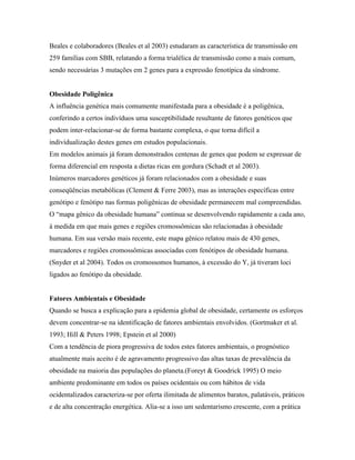 Beales e colaboradores (Beales et al 2003) estudaram as característica de transmissão em
259 famílias com SBB, relatando a forma trialélica de transmissão como a mais comum,
sendo necessárias 3 mutações em 2 genes para a expressão fenotípica da síndrome.
Obesidade Poligênica
A influência genética mais comumente manifestada para a obesidade é a poligênica,
conferindo a certos indivíduos uma susceptibilidade resultante de fatores genéticos que
podem inter-relacionar-se de forma bastante complexa, o que torna difícil a
individualização destes genes em estudos populacionais.
Em modelos animais já foram demonstrados centenas de genes que podem se expressar de
forma diferencial em resposta a dietas ricas em gordura (Schadt et al 2003).
Inúmeros marcadores genéticos já foram relacionados com a obesidade e suas
conseqüências metabólicas (Clement & Ferre 2003), mas as interações específicas entre
genótipo e fenótipo nas formas poligênicas de obesidade permanecem mal compreendidas.
O “mapa gênico da obesidade humana” continua se desenvolvendo rapidamente a cada ano,
à medida em que mais genes e regiões cromossômicas são relacionadas à obesidade
humana. Em sua versão mais recente, este mapa gênico relatou mais de 430 genes,
marcadores e regiões cromossômicas associadas com fenótipos de obesidade humana.
(Snyder et al 2004). Todos os cromossomos humanos, à excessão do Y, já tiveram loci
ligados ao fenótipo da obesidade.
Fatores Ambientais e Obesidade
Quando se busca a explicação para a epidemia global de obesidade, certamente os esforços
devem concentrar-se na identificação de fatores ambientais envolvidos. (Gortmaker et al.
1993; Hill & Peters 1998; Epstein et al 2000)
Com a tendência de piora progressiva de todos estes fatores ambientais, o prognóstico
atualmente mais aceito é de agravamento progressivo das altas taxas de prevalência da
obesidade na maioria das populações do planeta.(Foreyt & Goodrick 1995) O meio
ambiente predominante em todos os países ocidentais ou com hábitos de vida
ocidentalizados caracteriza-se por oferta ilimitada de alimentos baratos, palatáveis, práticos
e de alta concentração energética. Alia-se a isso um sedentarismo crescente, com a prática
 