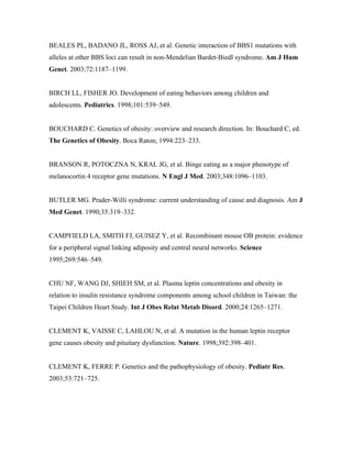 BEALES PL, BADANO JL, ROSS AJ, et al. Genetic interaction of BBS1 mutations with
alleles at other BBS loci can result in non-Mendelian Bardet-Biedl syndrome. Am J Hum
Genet. 2003;72:1187–1199.
BIRCH LL, FISHER JO. Development of eating behaviors among children and
adolescents. Pediatrics. 1998;101:539–549.
BOUCHARD C. Genetics of obesity: overview and research direction. In: Bouchard C, ed.
The Genetics of Obesity. Boca Raton; 1994:223–233.
BRANSON R, POTOCZNA N, KRAL JG, et al. Binge eating as a major phenotype of
melanocortin 4 receptor gene mutations. N Engl J Med. 2003;348:1096–1103.
BUTLER MG. Prader-Willi syndrome: current understanding of cause and diagnosis. Am J
Med Genet. 1990;35:319–332.
CAMPFIELD LA, SMITH FJ, GUISEZ Y, et al. Recombinant mouse OB protein: evidence
for a peripheral signal linking adiposity and central neural networks. Science
1995;269:546–549.
CHU NF, WANG DJ, SHIEH SM, et al. Plasma leptin concentrations and obesity in
relation to insulin resistance syndrome components among school children in Taiwan: the
Taipei Children Heart Study. Int J Obes Relat Metab Disord. 2000;24:1265–1271.
CLEMENT K, VAISSE C, LAHLOU N, et al. A mutation in the human leptin receptor
gene causes obesity and pituitary dysfunction. Nature. 1998;392:398–401.
CLEMENT K, FERRE P. Genetics and the pathophysiology of obesity. Pediatr Res.
2003;53:721–725.
 