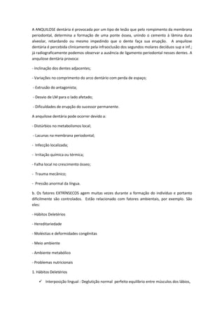 A ANQUILOSE dentária é provocada por um tipo de lesão que pelo rompimento da membrana
periodontal, determina a formação de uma ponte óssea, unindo o cemento à lâmina dura
alveolar, retardando ou mesmo impedindo que o dente faça sua erupção. A anquilose
dentária é percebida clinicamente pela infraoclusão dos segundos molares decíduos sup e inf.;
já radiograficamente podemos observar a ausência de ligamento periodontal nesses dentes. A
anquilose dentária provoca:

- Inclinação dos dentes adjacentes;

- Variações no comprimento do arco dentário com perda de espaço;

- Extrusão do antagonista;

- Desvio de LM para o lado afetado;

- Dificuldades de erupção do sucessor permanente.

A anquilose dentária pode ocorrer devido a:

- Distúrbios no metabolismos local;

- Lacunas na membrana periodontal;

- Infecção localizada;

- Irritação química ou térmica;

- Falha local no crescimento ósseo;

- Trauma mecânico;

- Pressão anormal da língua.

b. Os fatores EXTRÍNSECOS agem muitas vezes durante a formação do indivíduo e portanto
dificilmente são controlados. Estão relacionado com fatores ambientais, por exemplo. São
eles:

- Hábitos Deletérios

- Hereditariedade

- Moléstias e deformidades congênitas

- Meio ambiente

- Ambiente metabólico

- Problemas nutricionais

1. Hábitos Deletérios

     Interposição lingual : Deglutição normal perfeito equilíbrio entre músculos dos lábios,
 