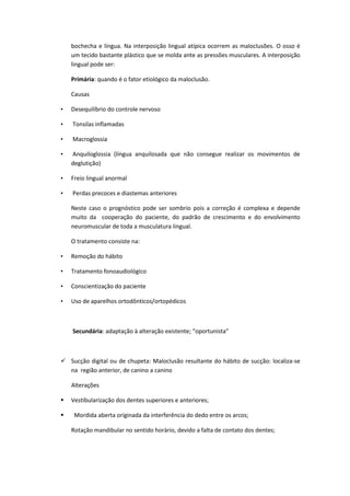 bochecha e língua. Na interposição lingual atípica ocorrem as maloclusões. O osso é
    um tecido bastante plástico que se molda ante as pressões musculares. A interposição
    lingual pode ser:

    Primária: quando é o fator etiológico da maloclusão.

    Causas

•   Desequilíbrio do controle nervoso

•   Tonsilas inflamadas

•   Macroglossia

•   Anquiloglossia (língua anquilosada que não consegue realizar os movimentos de
    deglutição)

•   Freio lingual anormal

•   Perdas precoces e diastemas anteriores

    Neste caso o prognóstico pode ser sombrio pois a correção é complexa e depende
    muito da cooperação do paciente, do padrão de crescimento e do envolvimento
    neuromuscular de toda a musculatura lingual.

    O tratamento consiste na:

•   Remoção do hábito

•   Tratamento fonoaudiológico

•   Conscientização do paciente

•   Uso de aparelhos ortodônticos/ortopédicos



    Secundária: adaptação à alteração existente; “oportunista”



 Sucção digital ou de chupeta: Maloclusão resultante do hábito de sucção: localiza-se
  na região anterior, de canino a canino

    Alterações

   Vestibularização dos dentes superiores e anteriores;

    Mordida aberta originada da interferência do dedo entre os arcos;

    Rotação mandibular no sentido horário, devido a falta de contato dos dentes;
 
