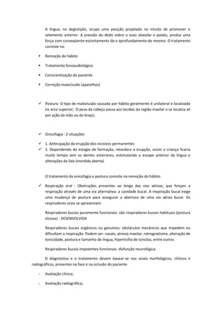A língua, na deglutição, ocupa uma posição projetada no intuito de promover o
       selamento anterior. A pressão do dedo sobre o osso alveolar e palato, produz uma
       força com conseqüente estreitamento do e aprofundamento do mesmo. O tratamento
       consiste na:

      Remoção do hábito

      Tratamento fonoaudiológico

      Conscientização do paciente

      Correção maloclusão (aparelhos)



    Postura: O tipo de maloclusão causada por hábito geralmente é unilateral e localizado
     no arco superior; O peso da cabeça passa aos tecidos da região maxilar e se localiza ali
     por ação da mão ou do braço;



    Onicofagia : 2 situações

    1. Antecipação da erupção dos incisivos permanentes
    2. Dependendo do estagio de formação, retardara a erupção, assim a criança ficaria
     muito tempo sem os dentes anteriores, estimulando o escape anterior da língua e
     alterações da fala (mordida aberta)


       O tratamento da onicofagia e postura consiste na remoção do hábito.

    Respiração oral : Obstruções presentes ao longo das vias aéreas, que forçam a
     respiração através de uma via alternativa: a cavidade bucal. A respiração bucal exige
     uma mudança de postura para assegurar a abertura de uma via aérea bucal. Os
     respiradores orais se apresentam:

       Respiradores bucais puramente funcionais: são respiradores bucais habituais (postura
       viciosa) - DESENVOLVIDA

       Respiradores bucais orgânicos ou genuínos: obstáculos mecânicos que impedem ou
       dificultam a respiração. Podem ser: nasais, atresia maxilar, retrognatismo, alteração de
       tonicidade, postura e tamanho de língua, hipertrofia de tonsilas, entre outros

       Respiradores bucais impotentes funcionais: disfunção neurológica.

        O diagnóstico e o tratamento devem basear-se nos sinais morfológicos, clínicos e
radiográficos, presentes na face e na oclusão do paciente.

   -   Avaliação clínica;

   -   Avaliação radiográfica;
 