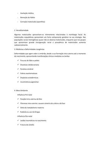 -   Avaliação médica;

   -   Remoção do hábito

   -   Correção maloclusão (aparelhos)



2. Hereditariedade

Algumas maloclusões apresentam-se intimamente relacionadas à morfologia facial. As
maloclusões esqueléticas apresentam um forte componente genético na sua etiologia. Nas
populações raciais homogêneas quase não se observa maloclusões, enquanto que nos grupos
que apresentam grande miscigenação racial a prevalência de maloclusões aumenta
substancialmente.

3. Moléstias e Deformidades congênitas

Deformidades que agem sobre o embrião, desde a sua formação intra-uterina até o momento
do nascimento, apresentando manifestações clínicas imediatas ou tardias

    Fissuras de lábio e palato

    Disostose cleidocraniana

    Paralisia cerebral

    Febres exantematosas

    Displasias ectodérmicas

    Incontinência pigmentar



4. Meio Ambiente

   Influência Pré-natal

    Posição Intra-uterina do feto

    Fibromas intra-uterino: causam simetria do crânio e da face

    Dieta do metabolismo materno

    Rubéola ou uso do Drogas

   Influência Pós-natal

    Lesões traumáticas no nascimento

    Fratura de côndilo
 