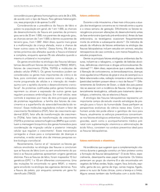 Garib DG, Silva OG Filho, Janson G, Pinto JHN




concordância para gêmeos homozigóticos varia de 26 a 35%,      Fatores ambientais
de acordo com o tipo de fissura. Para gêmeos heterozigóti-
cos, essa proporção é de apenas 5 a 6%7.                           Durante a vida intrauterina, a fase mais crítica para a atua-
    Considerando-se a prevalência da fissura de lábio e        ção dos teratógenos concentra-se no intervalo entre a quarta
palato na população em geral, de 1 em 1.000, as chances        e a oitava semana de gestação. Dificilmente os fatores te-
de desenvolvimento da fissura em parentes de primeiro          ratogênicos provocam alterações do desenvolvimento antes
grau seria de 35 em 1.000; nos parentes de segundo grau,       da fase embrionária (período pré-embionário). Antes da fase
as chances seriam de 7 em 1.000; e dentre os parentes de       embrionária, os teratógenos ocasionam frequentemente
terceiro grau, 3 em 1.000 7. Além disso, quanto mais grave     morte do embrião e subsequente aborto15. Os métodos de
é a malformação da criança afetada, maior a chance de          estudo da influência de fatores ambientais na etiologia das
haver outros casos na família 7. Dessa forma, 5% dos pa-       fissuras labiopalatinas incluem estudos em animais, estudos
rentes próximos são afetados quando a fissura é bilateral      retrospectivos de caso controle e, com menos frequência, os
e completa, enquanto apenas 2% são afetados quando a           estudos prospectivos.
mesma é unilateral e incompleta7.                                  Dentre os principais fatores etiológicos ambientais das fis-
    Os genes envolvidos na etiologia das fissuras labiopa-     suras, incluem-se o tabagismo, a ingestão de bebidas alcoó-
latinas decodificam fatores de transcrição (TBX22, MSX1),      licas, deficiências vitamínicas e drogas anticonvulsivantes (fe-
fatores de crescimento (TGFα, TGFß3) e moléculas de            nitoínas)5,15,16. Além disso, especula-se que o estresse, devido
adesão celular (PVRL1). Os genes homeobox podem ser            à liberação de corticosterona, os benzodiazepínicos, doenças
considerados os genes mais importantes do crânio e da          virais agudas (vírus Influenza da gripe e vírus do sarampo) ou a
face, pois controlam vários eventos como a indução, a          febre relacionada a elas, radiação ionizante e certos químicos
morte programada de células e a interação do mesên-            (pesticidas) também possam elevar o risco de fissura15,16. Dife-
quima com o epitélio durante o desenvolvimento cranio-         rentemente da Síndrome de Down, a idade dos pais parece
facial 7. As proteínas codificadas pelos genes homeobox        não se associar com a incidência de fissuras. Uma droga po-
reprimem ou ativam a expressão de outros genes que             tencialmente teratogênica, utilizada para tratamento derma-
regulam processos embriológicos. Em nível celular, esse        tológico, a tretinoína, não se relaciona à fissura.
controle é expresso por meio de dois principais grupos             A etiologia das fissuras labiopalatinas representa um
de proteínas reguladoras: a família dos fatores de cres-       importante campo de estudo visando estratégias de pre-
cimento e a superfamília do esteroide/tireoide/ácido re-       venção para o futuro da humanidade. Essas perfazem as
tinoico 7. Essas moléculas reguladoras incluem o fator de      perspectivas evolutivas da ciência nessa área. Como o
crescimento fibroblástico (FGF), fator de crescimento epi-     homem ainda não pode alterar o genótipo de risco para
dermal (EGF), fator alfa de transformação de crescimen-        fissura, atualmente os esforços preventivos concentram-
to (TGFα), fator beta de transformação de crescimento          se nos fatores etiológicos ambientais. O planejamento da
(TGFß) e proteínas osteomorfogênicas (BMPs) que consti-        gravidez, assim como o acompanhamento médico pré-
tuem a mensagem bioquímica dos genes homeobox para             natal com suplementação vitamínica e administração de
coordenação da migração celular e posterior interação          ácido fólico, consistem na conduta preventiva ideal para
celular que regulam o crescimento 7. Esses mecanismos          as fissuras labiopalatinas.
carregarão a chave para a compreensão de doenças e
anomalias, e estão sendo alvo de intensas pesquisas so-
bre biologia craniofacial.                                     Fatores nutricionais e vitamínicos
    Recentemente, Carinci et al.1 revisaram os fatores ge-
néticos envolvidos na etiologia das fissuras e concluíram          Há evidências que sugerem que a complementação vita-
que as fissuras de lábio (com ou sem envolvimento do pa-       mínica durante a gestação constitui um fator protetor contra
lato) e as fissuras palatinas apresentam origens genéticas     a formação de fissuras labiopalatinas15. O ácido fólico, espe-
distintas. Para as fissuras de lábio, foram mapeados 10 loci   cialmente, desempenha esse papel importante. Os folatos
genéticos (OFC 1 a 10) em diferentes cromossomos. Uma          pertencem ao grupo da vitamina B e são encontrados em
das mutações foi encontrada no gene MSX1, o mesmo              vegetais de folhas verdes, feijão, vagem, fava, brócolis, espi-
gene envolvido na etiologia das agenesias dentárias. Para      nafre, gema de ovo, germe de trigo, carnes magras, fígado,
a fissura de palato, por enquanto somente um gene foi          peixe e no suco de frutas cítricas, como a laranja e o limão.
identificado (TBX22).                                          Alguns cereais também são fortificados com o ácido fólico.



                                                               Rev Clín Ortod Dental Press. 2010 ago-set;9(4):30-6                 33
 