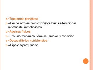  •Trastornos genéticos
 –Desde errores cromosómicos hasta alteraciones
  innatas del metabolismo
 •Agentes físicos

 –Trauma mecánico, térmico, presión y radiación

 •Desequilibrios nutricionales

 –Hipo o hipernutricion
 