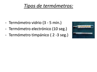 Tipos de termómetros:
- Termómetro vidrio (3 - 5 min.)
- Termómetro electrónico (10 seg.)
- Termómetro timpánico ( 2 -3 seg.)
 