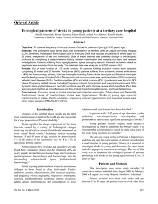 Original Article

        Etiological patterns of stroke in young patients at a tertiary care hospital
                      Shaikh Samiullah, Mona Humaira, Ghani Hanif, Aslam Aziz Ghouri, Khalid Shaikh
                     Department of Medicine, Liaquat University of Medical and Health Sciences, Jamshoro, Hyderabad Sindh.

                                                                Abstract
       Objective: To observe frequency of various causes of stroke in patients of young (15-35 years) age.
       Methods: This Descriptive case series study was conducted in all Medical Units of Liaquat University Hospital
       (LUH) Jamshoro, Hyderabad, from August 2006 to February 2008 and included 50 patients of stroke aged 15-
       35 years, irrespective of sex and community. Data of these patients was collected through a pre-designed
       proforma by completing a comprehensive history, detailed examination and carrying out basic and relevant
       investigations. Patients suffering from hypoglycaemia, space occupying lesions, transient ischaemic attack or
       psychosis were excluded from the study. The collected data was analyzed on SPSS version 16.0.
       Results: Out of total number of 113 acute strokes, 50 patients fulfilling inclusion criteria were selected,
       comprising 30 males and 20 females. Forty-three (86%) patients suffered from ischaemic strokes while seven
       (14%) had haemorrhagic strokes. Infective meningitis including Tuberculosis meningitis and Bacterial meningitis
       was the leading cause of stroke (34%). The second most common cause was cardio-embolism (20%) comprising
       Valvular heart diseases (14%), Cardiomyopathies (4%) and atrial myxoma (2%).Hypertension was found in 14%
       cases. Pregnancy related causes (including Pregnancy induced hypertension and puerperal sepsis) were 12%.
       Systemic lupus erythematous and nephritic syndrome was 4% each. Various causes which constitute 4% or less
       were grouped together as miscellaneous and they include hyperhomocysteinaemia, and hyperlipidaemias.
       Conclusions: Common cause of stroke detected was infective meningitis (Tuberculosis and Bacterial).
       Predominant cause of haemorrhagic stroke was Hypertension. Stroke in young age occurred
       predominantly in males. Cardio embolism, pregnancy induced hypertension and puerperal sepsis were
       other major causes (JPMA 60:201; 2010).


                       Introduction                                       substances and head trauma have been described.4
        Diseases of the cerebral blood vessels are the third                     In patients with 15-35 years of age dissection, cardio
most common cause of death in the world and are responsible               embolism, non-atherosclerotic vasculopathies and
for a large proportion of Physical disability.1                           prothrombotic states cause significant percentage of strokes.5
        Stroke signifies the abrupt impairment of the brain                       Young patients usually require more extensive
function caused by a variety of Pathological changes                      investigations in order to determine the primary cause. It is
involving one (Focal) or several (Multifocal) intracranial or             important that a comprehensive search be made since many of
extra cranial blood vessels.2 Ischaemic strokes occurring                 the under lying disorders are treatable.6
between 15 and 45 years of age, account for approximately                        The data on young stroke in Pakistan is fragmentary
1% of all strokes in the community and for 4 to 12% in                    and there are very few local studies on strokes carried out on
specialized tertiary centres.3                                            a small number of young patients.7 Hence, it is essential to
       Approximately 80% of strokes are caused by too little              investigate stroke in young and determine the exact cause
blood flow (Ischaemic stroke) and the remaining 20% are                   and take appropriate measures accordingly. The aim of this
nearly equally divided between haemorrhage into brain tissue              study was to determine the etiological pattern of patients
(parenchymatous haemorrhage) and haemorrhage into the                     presenting with stroke at the young ages between 15 to 35
surrounding      sub-arachnoid    space    (sub-arachnoid                 years of age.
haemorrhage).3
                                                                                              Patients and Methods
        Stroke in young adults has been related to mechanisms
different to those found in older individuals. Cardio-                           This descriptive case series study included 50
embolism, arteritis, atherosclerosis, fibro muscular dysplasia,           consecutive patients admitted from August 2006 to February
and pregnancy related angiopathy, migrainous arteriopathy,                2008 at Liaquat University Hospital, Jamshoro Hyderabad.
anaemia, antiphospholipid syndrome, arterial dissection,                        Patients included were those with stroke and age
arterio-venous malformations, the consumption of toxic                    between 15 to 35 years. All patients were received either from


Vol. 60, No. 3, March 2010                                                                                                          201
 