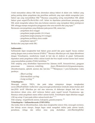 Untuk menyatakan adanya ISK harus ditemukan adanya bakteri di dalam urin. Indikasi yang
paling penting dalam pengobatan dan pemilihan antibiotik yang tepat adalah mengetahui jenis
bakteri apa yang menyebabkan ISK.(8) Biasanya yang paling sering menyebabkan ISK adalah
bakteri gram negatif Escherichia coli . Selain itu diperlukan pemeriksaan penunjang pada
ISK untuk mengetahui adanya batu atau kelainan anatomis yang merupakan faktor predisposisi
ISK sehingga mampu menganalisa penggunaan obat serta memilih obat yang tepat.(1)
Bermacam cara pengobatan yang dilakukan pada pasien ISK, antara lain :
- pengobatan dosis tunggal
- pengobatan jangka pendek (10-14 hari)
- pengobatan jangka panjang (4-6 minggu)
- pengobatan profilaksis dosis rendah
- pengobatan supresif (1)
Berikut obat yang tepat untuk ISK :
Sulfonamide :
Sulfonamide dapat menghambat baik bakteri gram positif dan gram negatif. Secara struktur
analog dengan asam p-amino benzoat (PABA).(7) Biasanya diberikan per oral, dapat dikombinasi
dengan Trimethoprim, metabolisme terjadi di hati dan di ekskresi di ginjal. Sulfonamide
digunakan untuk pengobatan infeksi saluran kemih dan bisa terjadi resisten karena hasil mutasi
yang menyebabkan produksi PABA berlebihan. (9)
Efek samping yang ditimbulkan hipersensitivitas (demam, rash, fotosensitivitas), gangguan
pencernaan
(nausea , vomiting ,
diare), Hematotoxicity (granulositopenia,
(9,10)
(thrombositopenia, aplastik anemia) dan lain-lain.
Mempunyai 3 jenis berdasarkan waktu
paruhnya :
- Short acting
- Intermediate acting
- Long acting (9)
Trimethoprim :
Mencegah sintesis THFA, dan pada tahap selanjutnya dengan menghambat
enzim dihydrofolate reductase yang mencegah pembentukan tetrahydro dalam bentuk aktif
dari folic acid . Diberikan per oral atau intravena, di diabsorpsi dengan baik dari usus
dan ekskresi dalam urine, aktif melawan bakteri gram negatif kecuali Pseudomonas spp.
Biasanya untuk pengobatan utama infeksi saluran kemih. Trimethoprim dapat diberikan tunggal
(100 mg setiap 12 jam) pada infeksi saluran kemih akut (7,11)
Efek samping : megaloblastik anemia, leukopenia, granulocytopenia. (9)
Trimethoprim + Sulfamethoxazole (TMP-SMX):
Jika kedua obat ini dikombinasikan, maka akan menghambat sintesis folat, mencegah resistensi,
dan bekerja secara sinergis. Sangat bagus untuk mengobati infeksi pada saluran kemih,
pernafasan, telinga dan infeksi sinus yang disebabkan oleh Haemophilus

 