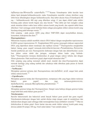 influenza dan Moraxella catarrhalis. (7,9,10) Karena Trimethoprim lebih bersifat larut
dalam lipid daripada Sulfamethoxazole, maka Trimethoprim memiliki volume distribusi yang
lebih besar dibandingkan dengan Sulfamethoxazole. Dua tablet ukuran biasa (Trimethoprim 80
mg + Sulfamethoxazole 400 mg) yang diberikan setiap 12 jam dapat efektif pada infeksi
berulang pada saluran kemih bagian atas atau bawah. (7) Dua tablet per hari mungkin cukup
untuk menekan dalam waktu lama infeksi saluran kemih yang kronik, dan separuh tablet biasa
diberikan 3 kali seminggu untuk berbulan-bulan sebagai pencegahan infeksi saluran kemih yang
berulang-ulang pada beberapa wanita. (7)
Efek samping : pada pasien AIDS yang diberi TMP-SMX dapat menyebabkan demam,
kemerahan, leukopenia dan diare.(9)
Fluoroquinolones :
Mekanisme kerjanya adalah memblok sintesis DNA bakteri dengan menghambat topoisomerase
II (DNA gyrase) topoisomerase IV. Penghambatan DNA gyrase mencegah relaksasi supercoiled
DNA yang diperlukan dalam transkripsi dan replikasi normal. (9) Fluoroquinolon menghambat
bakteri batang gram negatif termasuk enterobacteriaceae , Pseudomon as, Neisseria .
Setelah pemberian per oral, Fluoroquinolon diabsorpsi dengan baik dan didistribusikan secara
luas dalam cairan tubuh dan jaringan, walaupun dalam kadar yang berbedabeda. (7)Fluoroquinolon terutama diekskresikan di ginjal dengan sekresi tubulus dan dengan
filtrasi glomerulus. Pada insufisiensi ginjal, dapat terjadi akumulasi obat.(7)
Efek samping yang paling menonjol adalah mual, muntah dan diare.Fluoroquinolon dapat
merusak kartilago yang sedang tumbuh dan sebaiknya tidak diberikan pada pasien di bawah
umur 18 tahun. (7)
- Norfloxacin :
Merupakan generasi pertama dari fluoroquinolones dari nalidixic acid , sangat baik untuk
infeksi saluran kemih. (9)
- Ciprofloxacin :
Merupakan generasi kedua dari fluoroquinolones, mempunyai efek yang bagus dalam melawan
bakteri
gram
negatif
dan
juga
melawan gonococcus,
(9)
mykobacteria, termasuk Mycoplasma pneumoniae.
- Levofloxacin
Merupakan generasi ketiga dari fluoroquinolones. Hampir sama baiknya dengan generasi kedua
tetapi lebih baik untuk bakteri gram positif. (9)
Nitrofurantoin :
Bersifat bakteriostatik dan bakterisid untuk banyak bakteri gram positif dan gram negatif.
Nitrofurantoin diabsorpsi dengan baik setelah ditelan tetapi dengan cepat di metabolisasi dan
diekskresikan dengan cepat sehingga tidak memungkinkan kerja antibakteri sistemik.(12) Obat ini
diekskresikan di dalam ginjal. Dosis harian rata-rata untuk infeksi saluran kemih pada orang
dewasa adalah 50 sampai 100 mg, 4 kali sehari dalam 7 hari setelah makan. (7)

 