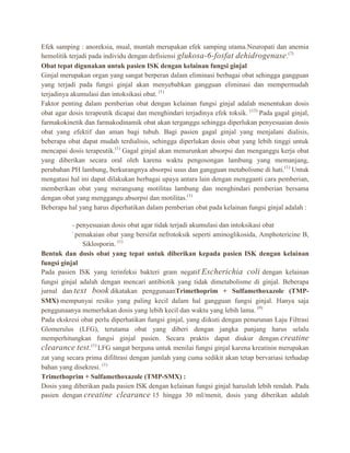 Efek samping : anoreksia, mual, muntah merupakan efek samping utama.Neuropati dan anemia
hemolitik terjadi pada individu dengan defisiensi glukosa-6-fosfat dehidrogenase .(7)
Obat tepat digunakan untuk pasien ISK dengan kelainan fungsi ginjal
Ginjal merupakan organ yang sangat berperan dalam eliminasi berbagai obat sehingga gangguan
yang terjadi pada fungsi ginjal akan menyebabkan gangguan eliminasi dan mempermudah
terjadinya akumulasi dan intoksikasi obat. (1)
Faktor penting dalam pemberian obat dengan kelainan fungsi ginjal adalah menentukan dosis
obat agar dosis terapeutik dicapai dan menghindari terjadinya efek toksik. (13) Pada gagal ginjal,
farmakokinetik dan farmakodinamik obat akan terganggu sehingga diperlukan penyesuaian dosis
obat yang efektif dan aman bagi tubuh. Bagi pasien gagal ginjal yang menjalani dialisis,
beberapa obat dapat mudah terdialisis, sehingga diperlukan dosis obat yang lebih tinggi untuk
mencapai dosis terapeutik.(1) Gagal ginjal akan menurunkan absorpsi dan menganggu kerja obat
yang diberikan secara oral oleh karena waktu pengosongan lambung yang memanjang,
perubahan PH lambung, berkurangnya absorpsi usus dan gangguan metabolisme di hati.(1) Untuk
mengatasi hal ini dapat dilakukan berbagai upaya antara lain dengan mengganti cara pemberian,
memberikan obat yang merangsang motilitas lambung dan menghindari pemberian bersama
dengan obat yang menggangu absorpsi dan motilitas.(1)
Beberapa hal yang harus diperhatikan dalam pemberian obat pada kelainan fungsi ginjal adalah :
- penyesuaian dosis obat agar tidak terjadi akumulasi dan intoksikasi obat
pemakaian obat yang bersifat nefrotoksik seperti aminoglikosida, Amphotericine B,
Siklosporin. (1)
Bentuk dan dosis obat yang tepat untuk diberikan kepada pasien ISK dengan kelainan
fungsi ginjal
Pada pasien ISK yang terinfeksi bakteri gram negatif Escherichia coli dengan kelainan
fungsi ginjal adalah dengan mencari antibiotik yang tidak dimetabolisme di ginjal. Beberapa
jurnal dan text book dikatakan penggunaanTrimethoprim + Sulfamethoxazole (TMPSMX) mempunyai resiko yang paling kecil dalam hal gangguan fungsi ginjal. Hanya saja
penggunaanya memerlukan dosis yang lebih kecil dan waktu yang lebih lama. (9)
Pada ekskresi obat perlu diperhatikan fungsi ginjal, yang diikuti dengan penurunan Laju Filtrasi
Glomerulus (LFG), terutama obat yang diberi dengan jangka panjang harus selalu
memperhitungkan fungsi ginjal pasien. Secara praktis dapat diukur dengan creatine
clearance test.(1) LFG sangat berguna untuk menilai fungsi ginjal karena kreatinin merupakan
zat yang secara prima difiltrasi dengan jumlah yang cuma sedikit akan tetap bervariasi terhadap
bahan yang disekresi. (1)
Trimethoprim + Sulfamethoxazole (TMP-SMX) :
Dosis yang diberikan pada pasien ISK dengan kelainan fungsi ginjal haruslah lebih rendah. Pada
pasien dengan creatine clearance 15 hingga 30 ml/menit, dosis yang diberikan adalah

 