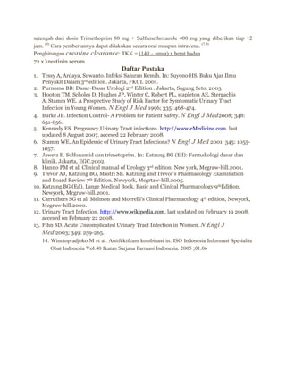 setengah dari dosis Trimethoprim 80 mg + Sulfamethoxazole 400 mg yang diberikan tiap 12
jam. (9) Cara pemberiannya dapat dilakukan secara oral maupun intravena. (7,9)
Penghitungan creatine clearance : TKK = (140 – umur) x berat badan
72 x kreatinin serum

Daftar Pustaka
1. Tessy A, Ardaya, Suwanto. Infeksi Saluran Kemih. In: Suyono HS. Buku Ajar Ilmu
Penyakit Dalam 3rd edition. Jakarta, FKUI. 2001.
2. Purnomo BB: Dasar-Dasar Urologi 2nd Edition . Jakarta, Sagung Seto. 2003
3. Hooton TM, Scholes D, Hughes JP, Winter C, Robert PL, stapleton AE, Stergachis
A, Stamm WE. A Prospective Study of Risk Factor for Symtomatic Urinary Tract
Infection in Young Women. N Engl J Med 1996; 335: 468-474.
4. Burke JP. Infection Control- A Problem for Patient Safety. N Engl J Med 2008; 348:
651-656.
5. Kennedy ES. Pregnancy,Urinary Tract infections. http://www.eMedicine.com. last
updated 8 August 2007. accesed 22 February 2008.
6. Stamm WE. An Epidemic of Urinary Tract Infections? N Engl J Med 2001; 345: 10551057.
7. Jawetz E. Sulfonamid dan trimetoprim. In: Katzung BG (Ed): Farmakologi dasar dan
klinik. Jakarta, EGC.2002.
8. Hanno PM et al. Clinical manual of Urology 3rd edition. New york, Mcgraw-hill.2001.
9. Trevor AJ, Katzung BG, Mastri SB. Katzung and Trevor’s Pharmacology Examination
and Board Review 7th Edition. Newyork, Mcgrtaw-hill.2005.
10. Katzung BG (Ed). Lange Medical Book. Basic and Clinical Pharmacology 9thEdition,
Newyork, Mcgraw-hill.2001.
11. Carruthers SG et al. Melmon and Morrelli’s Clinical Pharmacology 4th edition, Newyork,
Mcgraw-hill.2000.
12. Urinary Tract Infection. http://www.wikipedia.com. last updated on February 19 2008.
accesed on February 22 2008.
13. Fihn SD. Acute Uncomplicated Urinary Tract Infection in Women. N Engl J
Med 2003; 349: 259-265.
14. Winotopradjoko M et al. Antifektikum kombinasi in: ISO Indonesia Informasi Spesialite
Obat Indonesia Vol.40 Ikatan Sarjana Farmasi Indonesia. 2005 ;01.06

 