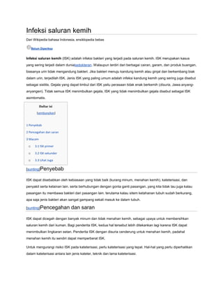 Infeksi saluran kemih
Dari Wikipedia bahasa Indonesia, ensiklopedia bebas
Belum Diperiksa

Infeksi saluran kemih (ISK) adalah infeksi bakteri yang terjadi pada saluran kemih. ISK merupakan kasus
yang sering terjadi dalam duniakedokteran. Walaupun terdiri dari berbagai cairan, garam, dan produk buangan,
biasanya urin tidak mengandung bakteri. Jika bakteri menuju kandung kemih atau ginjal dan berkembang biak
dalam urin, terjadilah ISK. Jenis ISK yang paling umum adalah infeksi kandung kemih yang sering juga disebut
sebagai sistitis. Gejala yang dapat timbul dari ISK yaitu perasaan tidak enak berkemih (disuria, Jawa:anyanganyangen). Tidak semua ISK menimbulkan gejala, ISK yang tidak menimbulkan gejala disebut sebagai ISK
asimtomatis.
Daftar isi
[sembunyikan]

1 Penyebab
2 Pencegahan dan saran
3 Macam

o

3.1 ISK primer

o

3.2 ISK sekunder

o

3.3 Lihat Juga

[sunting]Penyebab
ISK dapat disebabkan oleh kebiasaan yang tidak baik (kurang minum, menahan kemih), kateterisasi, dan
penyakit serta kelainan lain. serta berhubungan dengan gonta ganti pasangan..yang kita tidak tau juga kalau
pasangan itu membawa bakteri dari pasangan lain. terutama kalau sitem ketahanan tubuh sudah berkurang,
apa saja jenis bakteri akan sangat gampang sekali masuk ke dalam tubuh.

[sunting]Pencegahan

dan saran

ISK dapat dicegah dengan banyak minum dan tidak menahan kemih, sebagai upaya untuk membersihkan
saluran kemih dari kuman. Bagi penderita ISK, kedua hal tersebut lebih ditekankan lagi karena ISK dapat
menimbulkan lingkaran setan. Penderita ISK dengan disuria cenderung untuk menahan kemih, padahal
menahan kemih itu sendiri dapat memperberat ISK.
Untuk mengurangi risiko ISK pada kateterisasi, perlu kateterisasi yang tepat. Hal-hal yang perlu diperhatikan
dalam kateterisasi antara lain jenis kateter, teknik dan lama kateterisasi.

 