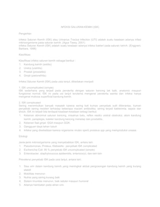 NFEKSI SALURAN KEMIH (ISK)
Pengertian
Infeksi Saluran Kemih (ISK) atau Urinarius Tractus Infection (UTI) adalah suatu keadaan adanya infasi
mikroorganisme pada saluran kemih. (Agus Tessy, 2001)
Infeksi Saluran Kemih (ISK) adalah suatu keadaan adanya infeksi bakteri pada saluran kemih. (Enggram,
Barbara, 1998)
Klasifikasi
Klasifikasi infeksi saluran kemih sebagai berikut :
1. Kandung kemih (sistitis)
2. Uretra (uretritis)
3. Prostat (prostatitis)
4. Ginjal (pielonefritis)
Infeksi Saluran Kemih (ISK) pada usia lanjut, dibedakan menjadi:
1. ISK uncomplicated (simple)
ISK sederhana yang terjadi pada penderita dengan saluran kencing tak baik, anatomic maupun
fungsional normal. ISK ini pada usi lanjut terutama mengenai penderita wanita dan infeksi hanya
mengenai mukosa superficial kandung kemih.
2. ISK complicated
Sering menimbulkan banyak masalah karena sering kali kuman penyebab sulit diberantas, kuman
penyebab sering resisten terhadap beberapa macam antibiotika, sering terjadi bakterimia, sepsis dan
shock. ISK ini terjadi bila terdapat keadaan-keadaan sebagi berikut:
1. Kelainan abnormal saluran kencing, misalnya batu, reflex vesiko uretral obstruksi, atoni kandung
kemih, paraplegia, kateter kandung kencing menetap dan prostatitis.
2. Kelainan faal ginjal: GGA maupun GGK.
3. Gangguan daya tahan tubuh
4. Infeksi yang disebabkan karena organisme virulen sperti prosteus spp yang memproduksi urease.
Etiologi
Jenis-jenis mikroorganisme yang menyebabkan ISK, antara lain:
1. Pseudomonas, Proteus, Klebsiella : penyebab ISK complicated
2. Escherichia Coli: 90 % penyebab ISK uncomplicated (simple)
3. Enterobacter, staphylococcus epidemidis, enterococci, dan-lain-lain
Prevalensi penyebab ISK pada usia lanjut, antara lain:
1. Sisa urin dalam kandung kemih yang meningkat akibat pengosongan kandung kemih yang kurang
efektif
2. Mobilitas menurun
3. Nutrisi yang sering kurang baik
4. Sistem imunitas menurun, baik seluler maupun humoral
5. Adanya hambatan pada aliran urin

 