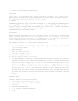 6. Hilangnya efek bakterisid dari sekresi prostat
Patofisiologi
Infeksi Saluran Kemih disebabkan oleh adanya mikroorganisme patogenik dalam traktus urinarius.
Mikroorganisme ini masuk melalui : kontak langsung dari tempat infeksi terdekat, hematogen, limfogen.
Ada dua jalur utama terjadinya ISK yaitu asending dan hematogen.
1. Asending
Masuknya mikroorganisme dalm kandung kemih, antara lain: factor anatomi dimana pada wanita memiliki
uretra yang lebih pendek daripada laki-laki sehingga insiden terjadinya ISK lebih tinggi, factor tekanan
urine saat miksi, kontaminasi fekal, pemasangan alat ke dalam traktus urinarius (pemeriksaan
sistoskopik, pemakaian kateter), adanya dekubitus yang terinfeksi.
Naiknya bakteri dari kandung kemih ke ginjal.
2. Hematogen
Sering terjadi pada pasien yang system imunnya rendah sehingga mempermudah penyebaran infeksi
secara hematogen Ada beberapa hal yang mempengaruhi struktur dan fungsi ginjal sehingga
mempermudah penyebaran hematogen, yaitu: adanya bendungan total urine yang mengakibatkan
distensi kandung kemih, bendungan intrarenal akibat jaringan parut, dan lain-lain.
Pada usia lanjut terjadinya ISK ini sering disebabkan karena adanya:
1. Sisa urin dalam kandung kemih yang meningkat akibat pengosongan kandung kemih yang tidak
lengkap atau kurang efektif.
2. Mobilitas menurun
3. Nutrisi yang sering kurang baik
4. System imunnitas yng menurun
5. Adanya hambatan pada saluran urin
6. Hilangnya efek bakterisid dari sekresi prostat.
7. Sisa urin dalam kandung kemih yang meningkat tersebut mengakibatkan distensii yang berlebihan
sehingga menimbulkan nyeri, keadaan ini mengakibatkan penurunan resistensi terhadap invasi
bakteri dan residu kemih menjadi media pertumbuhan bakteri yang selanjutnya akan mengakibatkan
gangguan fungsi ginjal sendiri, kemudian keadaan ini secara hematogen menyebar ke suluruh
traktus urinarius. Selain itu, beberapa hal yang menjadi predisposisi ISK, antara lain: adanya
obstruksi aliran kemih proksimal yang menakibtakan penimbunan cairan bertekanan dalam pelvis
ginjal dan ureter yang disebut sebagai hidronefroses. Penyebab umum obstruksi adalah: jaringan
parut ginjal, batu, neoplasma dan hipertrofi prostate yang sering ditemukan pada laki-laki diatas usia
60 tahun.
Tanda dan Gejala
Tanda dan gejala ISK pada bagian bawah adalah :
1. Nyeri yang sering dan rasa panas ketika berkemih
2. Spasame pada area kandung kemih dan suprapubis
3. Hematuria
4. Nyeri punggung dapat terjadi
5. Tanda dan gejala ISK bagian atas adalah :
6. Demam

 