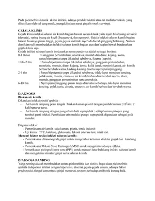 Pada pielonefritis kronik akibat infeksi, adanya produk bakteri atau zat mediator toksik yang
dihasilkan oleh sel yang rusak, mengakibatkan parut ginjal (renal scarring).
GEJALA KLINIS
Gejala klinis infeksi saluran air kemih bagian bawah secara klasik yaitu nyeri bila buang air kecil
(dysuria), sering buang air kecil (frequency), dan ngompol. Gejala infeksi saluran kemih bagian
bawah biasanya panas tinggi, gejala gejala sistemik, nyeri di daerah pinggang belakang. Namun
demikian sulit membedakan infeksi saluran kemih bagian atas dan bagian bawah berdasarkan
gejala klinis saja.
Gejala infeksi saluran kemih berdasarkan umur penderita adalah sebagai berikut :
0-1 Bulan
: Gangguan pertumbuhan, anoreksia, muntah dan diare, kejang, koma,
panas/hipotermia tanpa diketahui sebabnya, ikterus (sepsis).
1 bln-2 thn
: Panas/hipotermia tanpa diketahui sebabnya, gangguan pertumbuhan,
anoreksia, muntah, diare, kejang, koma, kolik (anak menjerit keras), air kemih
berbau/berubah warna, kadang-kadang disertai nyeri perut/pinggang.
2-6 thn
: Panas/hipotermia tanpa diketahui sebabnya, tidak dapat menahan kencing,
polakisuria, disuria, enuresis, air kemih berbau dan berubah warna, diare,
muntah, gangguan pertumbuhan serta anoreksia.
6-18 thn
: Nyeri perut/pinggang, panas tanpa diketahui sebabnya, tak dapat menahan
kencing, polakisuria, disuria, enuresis, air kemih berbau dan berubah warna.
DIAGNOSIS
Biakan air kemih :
Dikatakan infeksi positif apabila :
- Air kemih tampung porsi tengah : biakan kuman positif dengan jumlah kuman ≥105/ml, 2
kali berturut-turut.
- Air kemih tampung dengan pungsi buli-buli suprapubik : setiap kuman patogen yang
tumbuh pasti infeksi. Pembiakan urin melalui pungsi suprapubik digunakan sebagai gold
standar.
Dugaan infeksi :
- Pemeriksaan air kemih : ada kuman, piuria, torak leukosit
- Uji kimia : TTC, katalase, glukosuria, lekosit esterase test, nitrit test.
Mencari faktor resiko infeksi saluran kemih :
- Pemeriksaan ultrasonografi ginjal untuk mengetahui kelainan struktur ginjal dan kandung
kemih.
- Pemeriksaan Miksio Sisto Uretrografi/MSU untuk mengetahui adanya refluks.
- Pemeriksaan pielografi intra vena (PIV) untuk mencari latar belakang infeksi saluran kemih
dan mengetahui struktur ginjal serta saluran kemih.
DIAGNOSA BANDING
Yang penting adalah membedakan antara pielonefritis dan sistitis. Ingat akan pielonefritis
apabila didapatkan infeksi dengan hipertensi, disertai gejala-gejala umum, adanya faktor
predisposisi, fungsi konsentrasi ginjal menurun, respons terhadap antibiotik kurang baik.

 