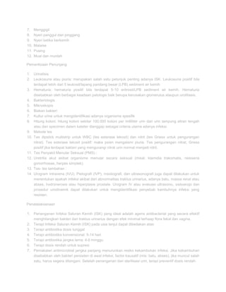 7.
8.
9.
10.
11.
12.

Menggigil
Nyeri panggul dan pinggang
Nyeri ketika berkemih
Malaise
Pusing
Mual dan muntah

Pemeriksaan Penunjang
1. Urinalisis
2. Leukosuria atau piuria: merupakan salah satu petunjuk penting adanya ISK. Leukosuria positif bila
terdapat lebih dari 5 leukosit/lapang pandang besar (LPB) sediment air kemih
3. Hematuria: hematuria positif bila terdapat 5-10 eritrosit/LPB sediment air kemih. Hematuria
disebabkan oleh berbagai keadaan patologis baik berupa kerusakan glomerulus ataupun urolitiasis.
4. Bakteriologis
5. Mikroskopis
6. Biakan bakteri
7. Kultur urine untuk mengidentifikasi adanya organisme spesifik
8. Hitung koloni: hitung koloni sekitar 100.000 koloni per milliliter urin dari urin tampung aliran tengah
atau dari specimen dalam kateter dianggap sebagai criteria utama adanya infeksi.
9. Metode tes
10. Tes dipstick multistrip untuk WBC (tes esterase lekosit) dan nitrit (tes Griess untuk pengurangan
nitrat). Tes esterase lekosit positif: maka psien mengalami piuria. Tes pengurangan nitrat, Griess
positif jika terdapat bakteri yang mengurangi nitrat urin normal menjadi nitrit.
11. Tes Penyakit Menular Seksual (PMS) :
12. Uretritia akut akibat organisme menular secara seksual (misal, klamidia trakomatis, neisseria
gonorrhoeae, herpes simplek).
13. Tes- tes tambahan :
14. Urogram intravena (IVU), Pielografi (IVP), msistografi, dan ultrasonografi juga dapat dilakukan untuk
menentukan apakah infeksi akibat dari abnormalitas traktus urinarius, adanya batu, massa renal atau
abses, hodronerosis atau hiperplasie prostate. Urogram IV atau evaluasi ultrasonic, sistoskopi dan
prosedur urodinamik dapat dilakukan untuk mengidentifikasi penyebab kambuhnya infeksi yang
resisten.
Penatalaksanaan
1. Penanganan Infeksi Saluran Kemih (ISK) yang ideal adalah agens antibacterial yang secara efektif
menghilangkan bakteri dari traktus urinarius dengan efek minimal terhaap flora fekal dan vagina.
2. Terapi Infeksi Saluran Kemih (ISK) pada usia lanjut dapat dibedakan atas:
3. Terapi antibiotika dosis tunggal
4. Terapi antibiotika konvensional: 5-14 hari
5. Terapi antibiotika jangka lama: 4-6 minggu
6. Terapi dosis rendah untuk supresi
7. Pemakaian antimicrobial jangka panjang menurunkan resiko kekambuhan infeksi. Jika kekambuhan
disebabkan oleh bakteri persisten di awal infeksi, factor kausatif (mis: batu, abses), jika muncul salah
satu, harus segera ditangani. Setelah penanganan dan sterilisasi urin, terapi preventif dosis rendah.

 