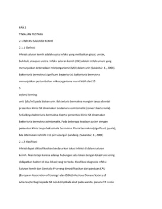 BAB 2
TINJAUAN PUSTAKA
2.1 INFEKSI SALURAN KEMIH
2.1.1 Definisi
Infeksi saluran kemih adalah suatu infeksi yang melibatkan ginjal, ureter,
buli-buli, ataupun uretra. Infeksi saluran kemih (ISK) adalah istilah umum yang
menunjukkan keberadaan mikroorganisme (MO) dalam urin (Sukandar, E., 2004).
Bakteriuria bermakna (significant bacteriuria): bakteriuria bermakna
menunjukkan pertumbuhan mikroorganisme murni lebih dari 10
5
colony forming
unit (cfu/ml) pada biakan urin. Bakteriuria bermakna mungkin tanpa disertai
presentasi klinis ISK dinamakan bakteriuria asimtomatik (convert bacteriuria).
Sebaliknya bakteriuria bermakna disertai persentasi klinis ISK dinamakan
bakteriuria bermakna asimtomatik. Pada beberapa keadaan pasien dengan
persentasi klinis tanpa bekteriuria bermakna. Piuria bermakna (significant pyuria),
bila ditemukan netrofil >10 per lapangan pandang. (Sukandar, E., 2004)
2.1.2 Klasifikasi
Infeksi dapat diklasifikasikan berdasarkan lokasi infeksi di dalam saluran
kemih. Akan tetapi karena adanya hubungan satu lokasi dengan lokasi lain sering
didapatkan bakteri di dua lokasi yang berbeda. Klasifikasi diagnosis Infeksi
Saluran Kemih dan Genitalia Pria yang dimodifikasikan dari panduan EAU
(European Association of Urology) dan IDSA (Infectious Disease Society of
America) terbagi kepada ISK non komplikata akut pada wanita, pielonefrit is non

 